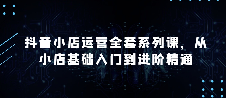 抖音小店运营全套系列课，全新升级，从小店基础入门到进阶精通，系统掌握月销百万小店的核心秘密-泡泡网赚