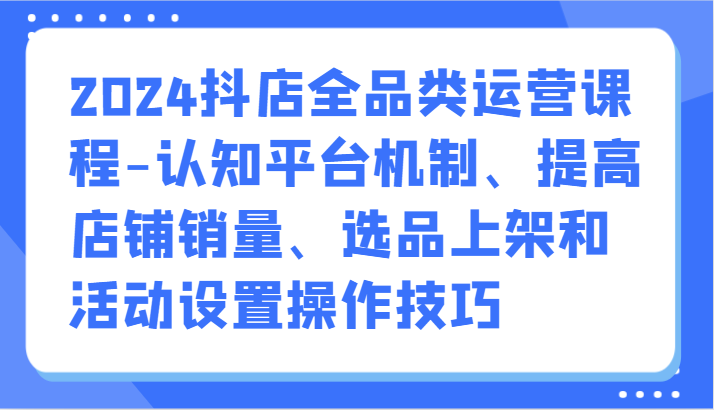 2024抖店全品类运营课程-认知平台机制、提高店铺销量、选品上架和活动设置操作技巧-泡泡网赚