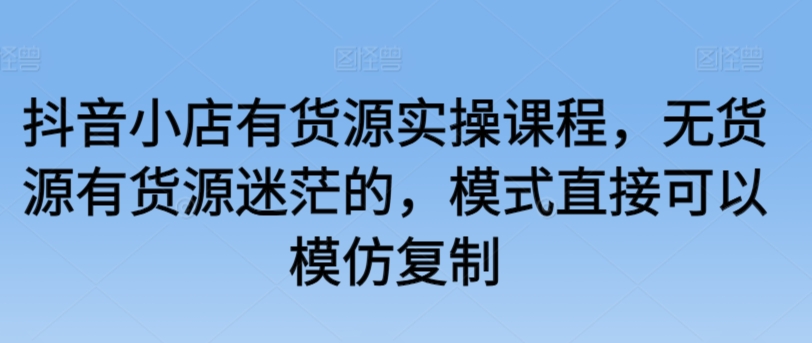 抖音小店有货源实操课程，无货源有货源迷茫的，模式直接可以模仿复制-泡泡网赚