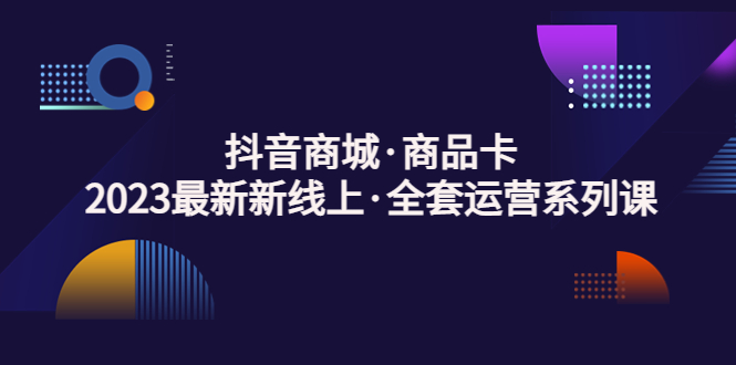 抖音商城·商品卡，2023最新新线上·全套运营系列课！-泡泡网赚