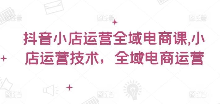 抖音小店运营全域电商课，​小店运营技术，全域电商运营-泡泡网赚
