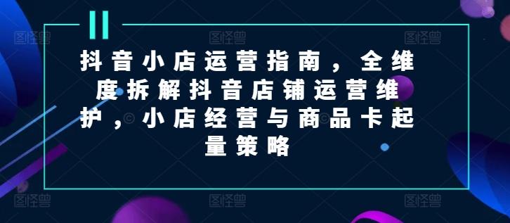 抖音小店运营指南，全维度拆解抖音店铺运营维护，小店经营与商品卡起量策略-泡泡网赚