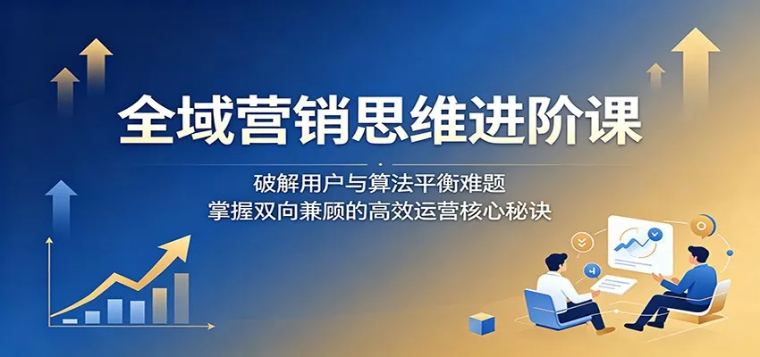 全域营销思维进阶课：破解用户与算法平衡难题，掌握双向兼顾的高效运营核心秘诀-泡泡网赚