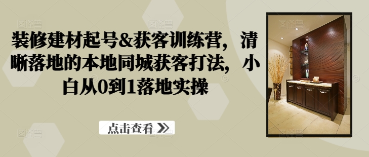 装修建材起号&获客训练营，​清晰落地的本地同城获客打法，小白从0到1落地实操-泡泡网赚