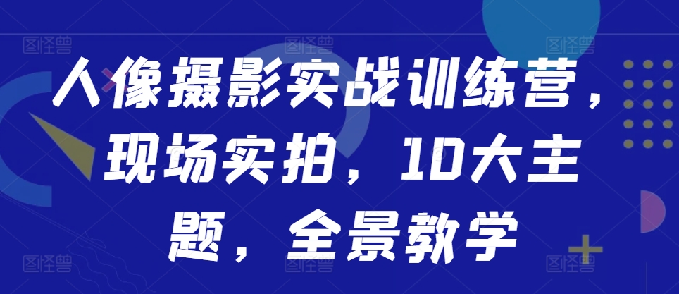 人像摄影实战训练营，现场实拍，10大主题，全景教学-泡泡网赚