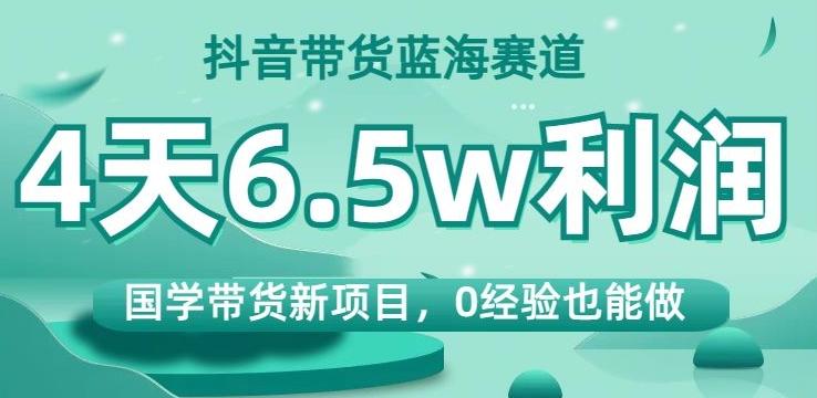抖音带货蓝海赛道，国学带货新项目，0经验也能做，4天6.5w利润【揭秘】-泡泡网赚