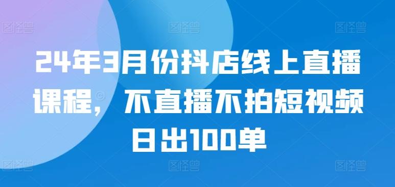 24年3月份抖店线上直播课程，不直播不拍短视频日出100单-泡泡网赚