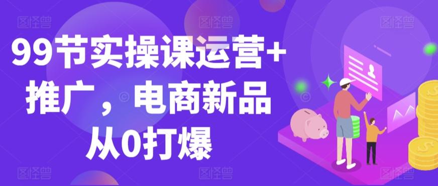 99节实操课运营+推广，电商新品从0打爆-泡泡网赚