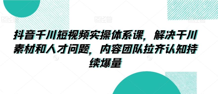 抖音千川短视频实操体系课，解决干川素材和人才问题，内容团队拉齐认知持续爆量-泡泡网赚