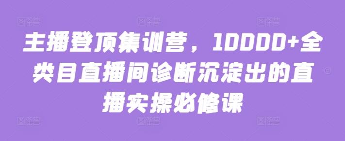 主播登顶集训营，10000+全类目直播间诊断沉淀出的直播实操必修课-泡泡网赚