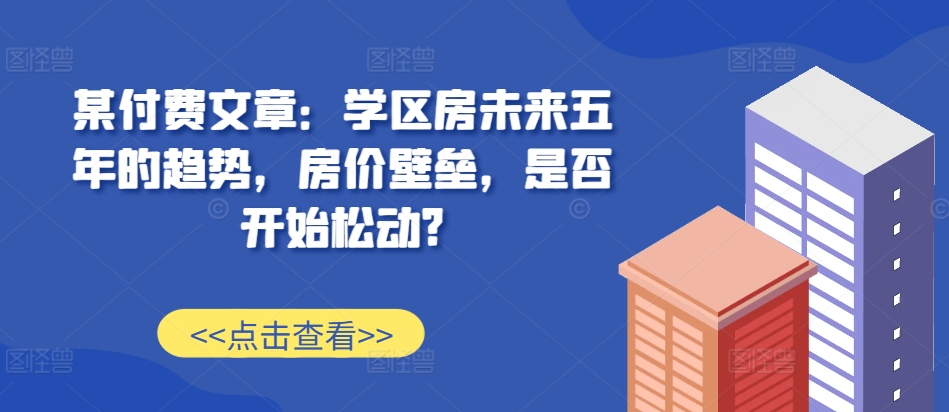 某付费文章：学区房未来五年的趋势，房价壁垒，是否开始松动?-泡泡网赚