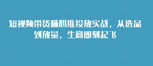 短视频带货随心推投放实战，从选品到放量，生意即刻起飞-泡泡网赚