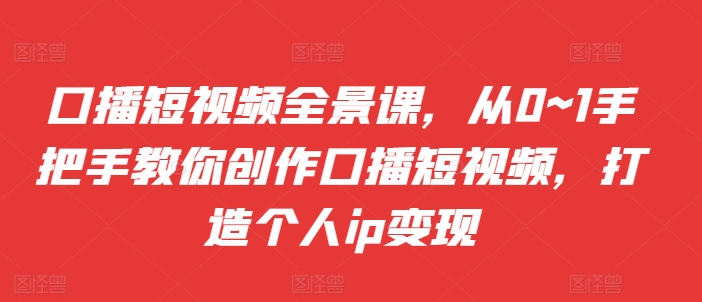 口播短视频全景课，​从0~1手把手教你创作口播短视频，打造个人ip变现-泡泡网赚