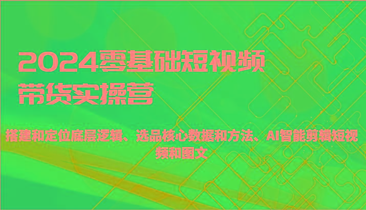 2024零基础短视频带货实操营-搭建和定位底层逻辑、选品核心数据和方法、AI智能剪辑-泡泡网赚