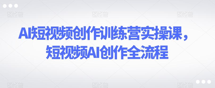 AI短视频创作训练营实操课，短视频AI创作全流程-泡泡网赚