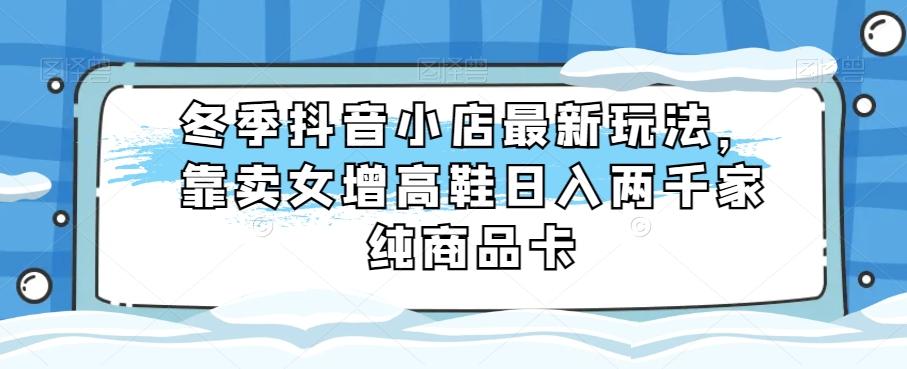 冬季抖音小店最新玩法，靠卖女增高鞋日入两千家纯商品卡【揭秘】-泡泡网赚