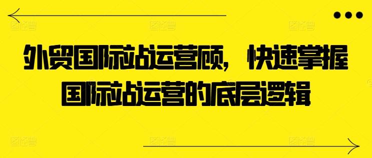 外贸国际站运营顾问，快速掌握国际站运营的底层逻辑-泡泡网赚