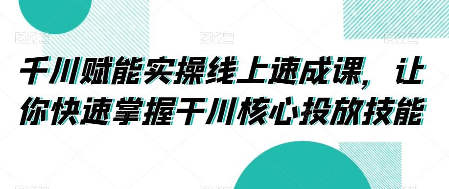 千川赋能实操线上速成课，让你快速掌握干川核心投放技能-泡泡网赚