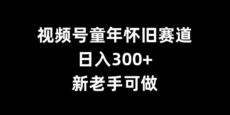 视频号童年怀旧赛道，日入300+，新老手可做【揭秘】-泡泡网赚