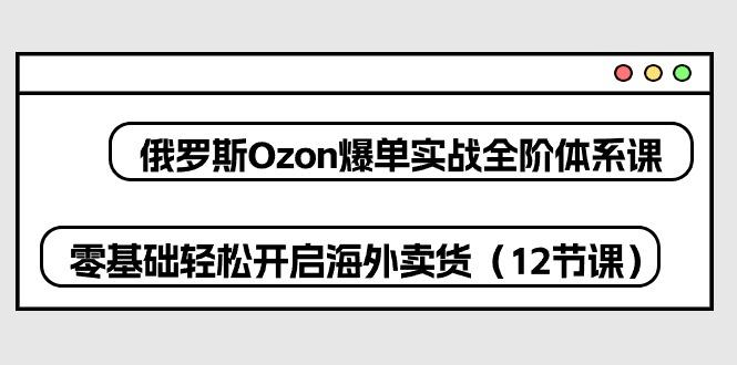 俄罗斯 Ozon-爆单实战全阶体系课，零基础轻松开启海外卖货(12节课-泡泡网赚