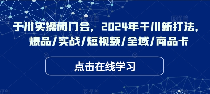 于川实操闭门会，2024年干川新打法，爆品/实战/短视频/全域/商品卡-泡泡网赚