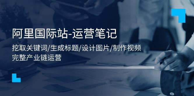 阿里国际站-运营笔记：挖取关键词/生成标题/设计图片/制作视频/56节课-泡泡网赚
