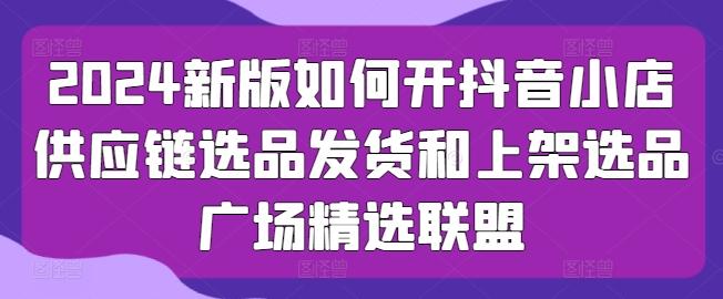 2024新版如何开抖音小店供应链选品发货和上架选品广场精选联盟-泡泡网赚