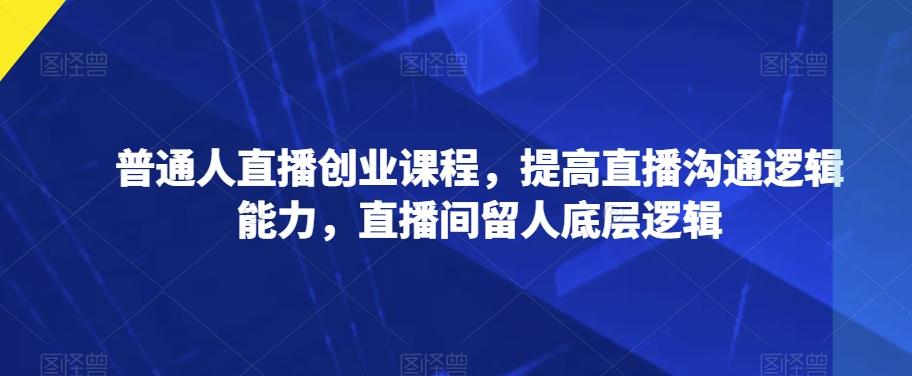 普通人直播创业课程，提高直播沟通逻辑能力，直播间留人底层逻辑-泡泡网赚