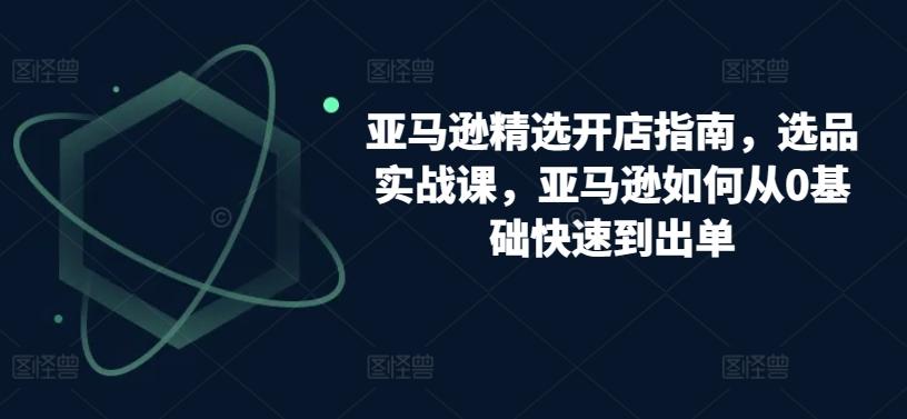 亚马逊精选开店指南，选品实战课，亚马逊如何从0基础快速到出单-泡泡网赚