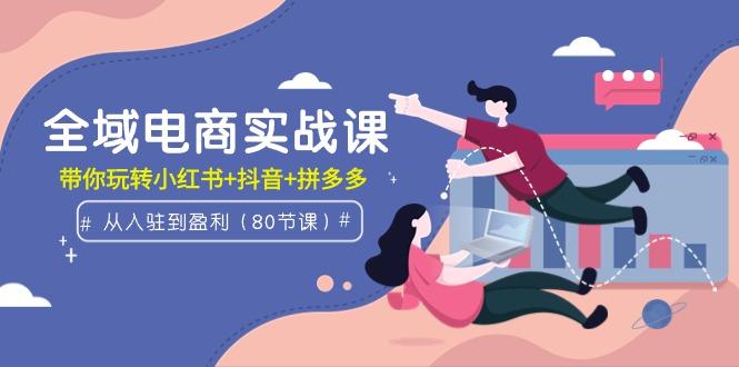 (9529期)全域电商实战课：从入驻到盈利，带你玩转小红书+抖音+拼多多(80节课)-泡泡网赚