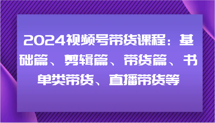 2024视频号带货课程：基础篇、剪辑篇、带货篇、书单类带货、直播带货等-泡泡网赚