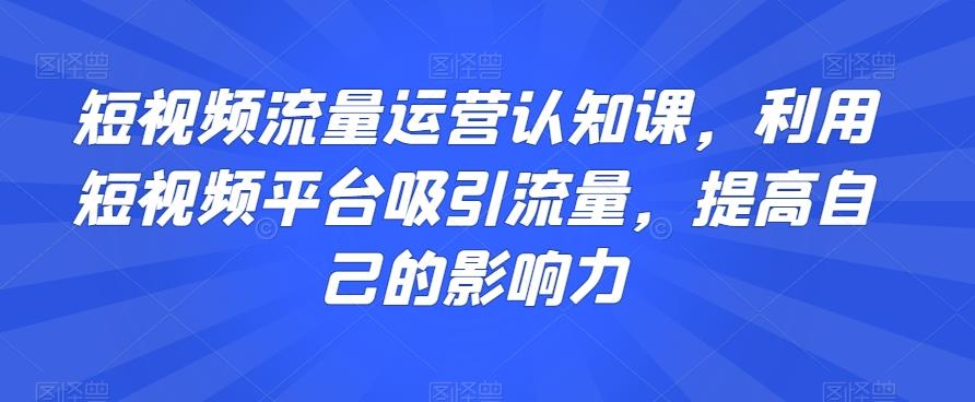 短视频流量运营认知课，利用短视频平台吸引流量，提高自己的影响力-泡泡网赚