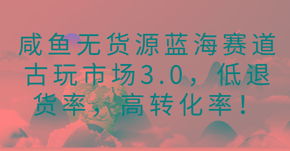 咸鱼无货源蓝海赛道古玩市场3.0，低退货率，高转化率！-泡泡网赚
