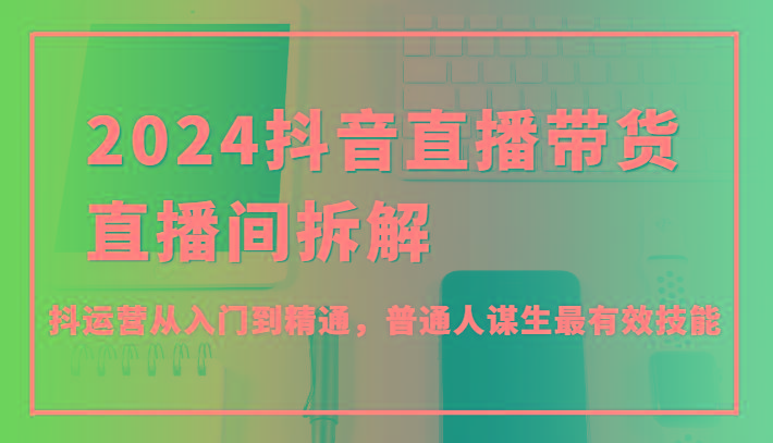 2024抖音直播带货直播间拆解，抖运营从入门到精通，普通人谋生最有效技能-泡泡网赚
