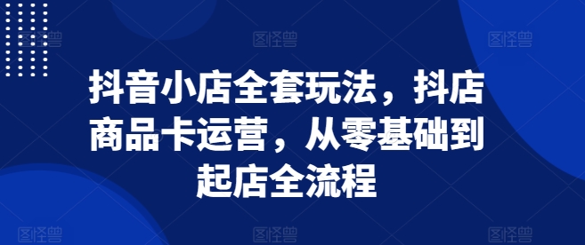 抖音小店全套玩法，抖店商品卡运营，从零基础到起店全流程-泡泡网赚