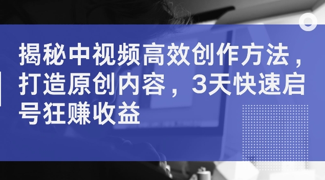 揭秘中视频高效创作方法，打造原创内容，3天快速启号狂赚收益【揭秘】-泡泡网赚