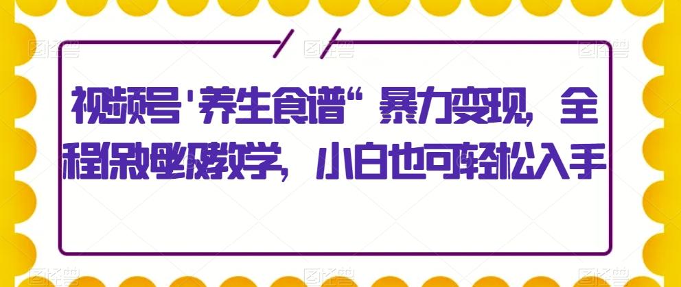 视频号’养生食谱“暴力变现，全程保姆级教学，小白也可轻松入手-泡泡网赚