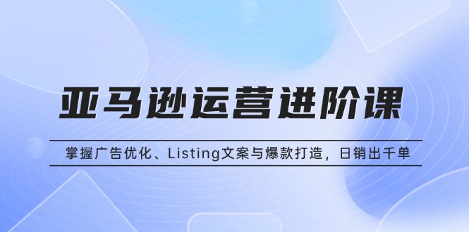 亚马逊运营进阶课：掌握广告优化、Listing文案与爆款打造，日销出千单-泡泡网赚