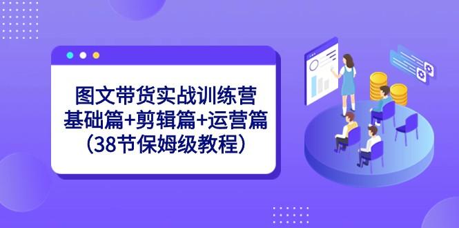图文带货实战训练营：基础篇+剪辑篇+运营篇（38节保姆级教程）-泡泡网赚