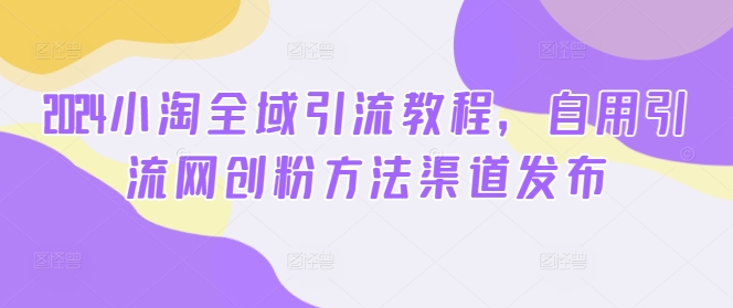2024小淘全域引流教程，自用引流网创粉方法渠道发布-泡泡网赚