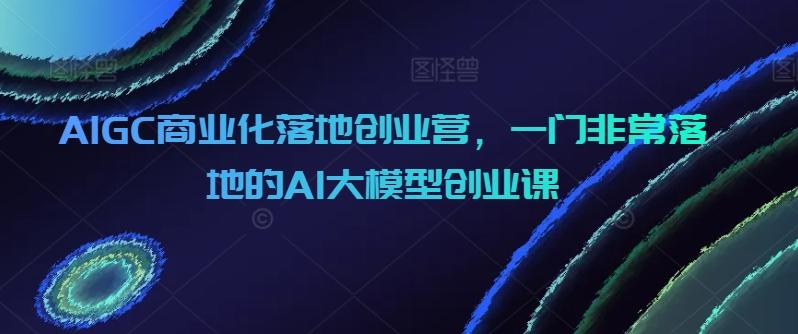 AIGC商业化落地创业营，一门非常落地的AI大模型创业课-泡泡网赚