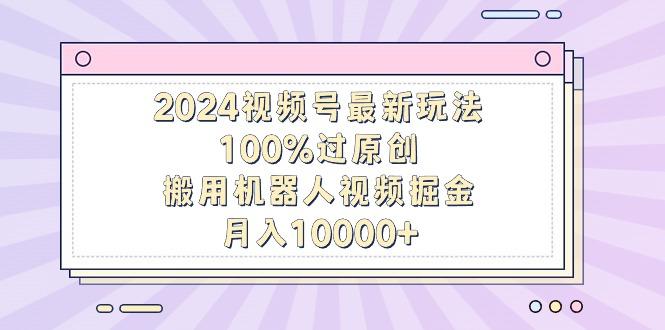 2024视频号最新玩法，100%过原创，搬用机器人视频掘金，月入10000+-泡泡网赚