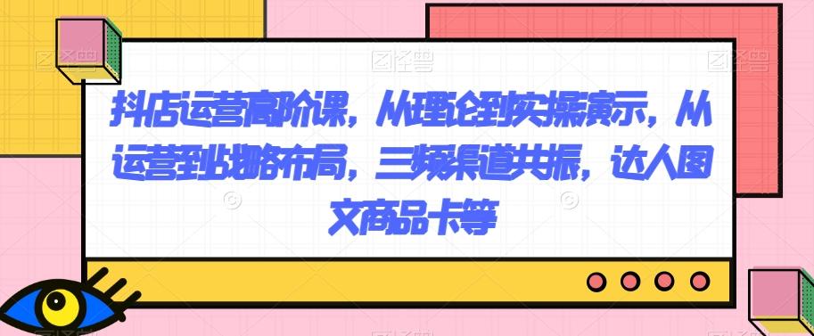 抖店运营高阶课，从理论到实操演示，从运营到战略布局，三频渠道共振，达人图文商品卡等-泡泡网赚