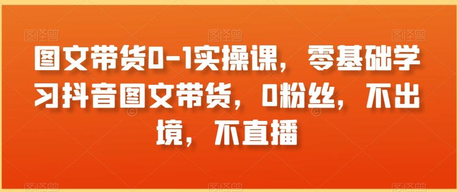 图文带货0-1实操课，零基础学习抖音图文带货，0粉丝，不出境，不直播-泡泡网赚