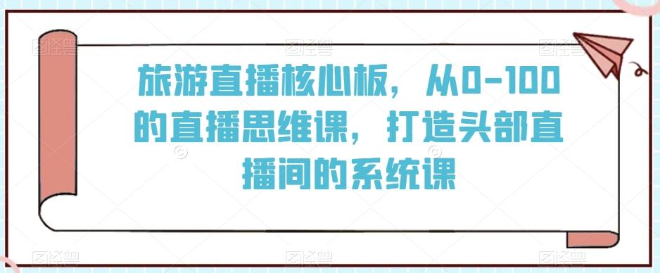 旅游直播核心板，从0-100的直播思维课，打造头部直播间的系统课-泡泡网赚