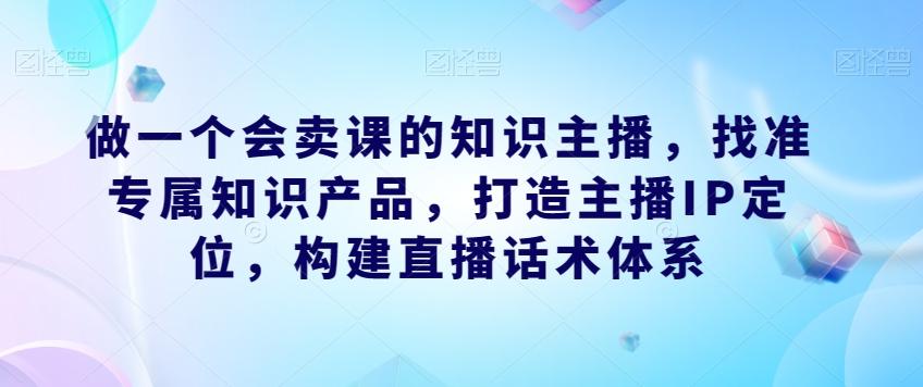 做一个会卖课的知识主播，找准专属知识产品，构建直播话术体系-泡泡网赚