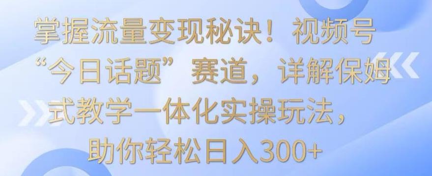 掌握流量变现秘诀！视频号“今日话题”赛道，详解保姆式教学一体化实操玩法，助你轻松日入300+【揭秘】-泡泡网赚