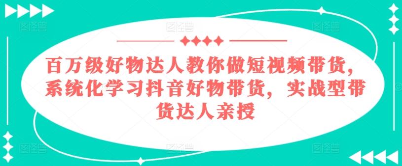 百万级好物达人教你做短视频带货，系统化学习抖音好物带货，实战型带货达人亲授-泡泡网赚