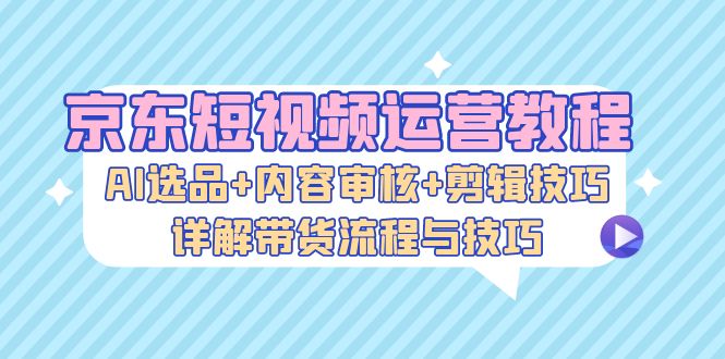 京东短视频运营教程：AI选品+内容审核+剪辑技巧，详解带货流程与技巧-泡泡网赚