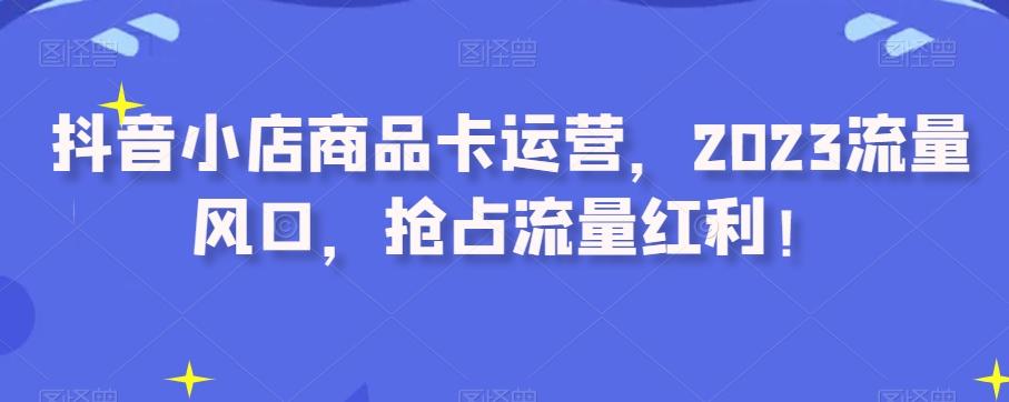 抖音小店商品卡运营，2023流量风口，抢占流量红利！-泡泡网赚